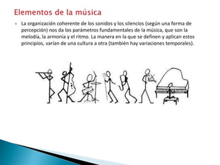  La organización coherente de los sonidos y los silencios (según una forma de
percepción) nos da los parámetros fundamentales de la música, que son la
melodía, la armonía y el ritmo. La manera en la que se definen y aplican estos
principios, varían de una cultura a otra (también hay variaciones temporales).
 
