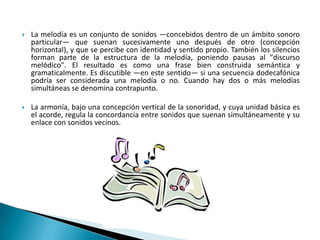  La melodía es un conjunto de sonidos —concebidos dentro de un ámbito sonoro
particular— que suenan sucesivamente uno después de otro (concepción
horizontal), y que se percibe con identidad y sentido propio. También los silencios
forman parte de la estructura de la melodía, poniendo pausas al "discurso
melódico". El resultado es como una frase bien construida semántica y
gramaticalmente. Es discutible —en este sentido— si una secuencia dodecafónica
podría ser considerada una melodía o no. Cuando hay dos o más melodías
simultáneas se denomina contrapunto.
 La armonía, bajo una concepción vertical de la sonoridad, y cuya unidad básica es
el acorde, regula la concordancia entre sonidos que suenan simultáneamente y su
enlace con sonidos vecinos.
 