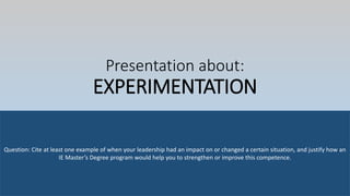 Presentation about:
EXPERIMENTATION
Question: Cite at least one example of when your leadership had an impact on or changed a certain situation, and justify how an
IE Master’s Degree program would help you to strengthen or improve this competence.
 