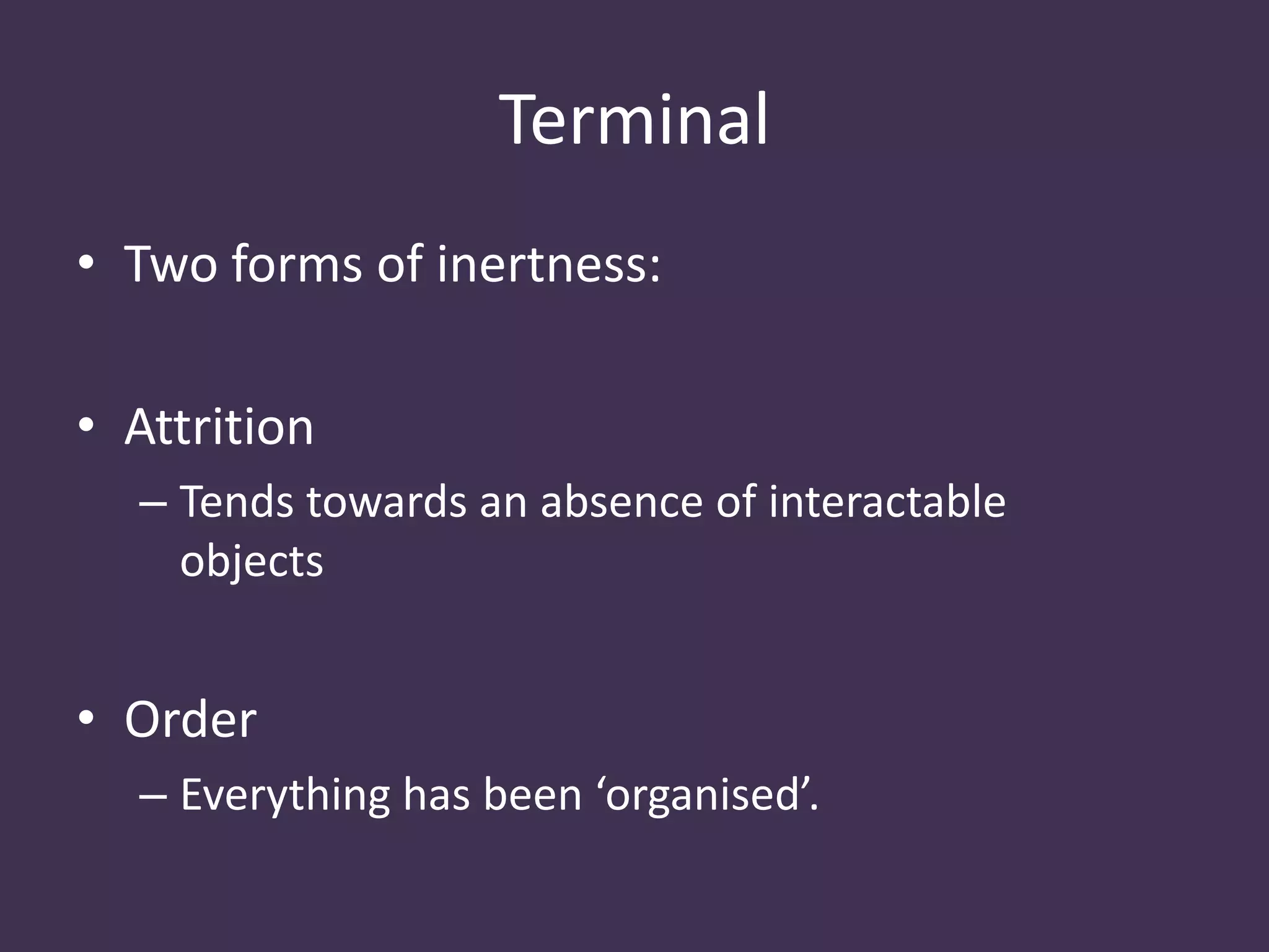 Terminal
• Two forms of inertness:
• Attrition
– Tends towards an absence of interactable
objects
• Order
– Everything has been ‘organised’.
 