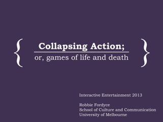 { }Collapsing Action;
or, games of life and death
Interactive Entertainment 2013
Robbie Fordyce
School of Culture and Communication
University of Melbourne
 