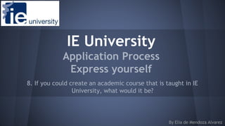 IE University
Application Process
Express yourself
8. If you could create an academic course that is taught in IE
University, what would it be?
By Elia de Mendoza Alvarez
 