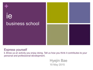 +
Express yourself
I. Show us an activity you enjoy doing. Tell us how you think it contributes to your
personal and professional development.
Hyejin Bae
10 May 2015
ie
business school
 