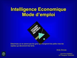 Intelligence Economique Mode d’emploi Jean-Pierre BERNAT IUT Perpignan 10/04/2008 Désormais ce ne seront pas les gros qui mangeront les petits mais les rapides qui dévoreront les lents. Andy Groves 