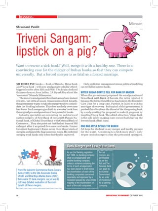 banking
18	 Industrial economist OCTOBER 2018
Want to rescue a sick bank? Well, merge it with a healthy one. There is a
convincing case for the merger of Indian banks so that they can compete
universally. But a forced merger is as fatal as a forced marriage.
Triveni Sangam:
lipstick on a pig?
Shivanand Pandit
So three PSU banks— Bank of Baroda, Dena Bank
and Vijaya Bank – will now amalgamate to India’s third-
biggest lender after SBI and PNB. The brains behind
this were lawyer Arun Jaitley, CA Piyush Goyal and the
‘economist’ Nirmala Sitharaman.
The move to amalgamate three banks may have instant
rewards, but critical issues remain unresolved. Clearly,
the government wants to take the merger route to consoli-
date the banking industry. This does not help overcome
bad loans. Such mergers give birth to a weaker bank than
the original pre-amalgamation of two powerful banks.
Industry specialists are reminding the sad stories of
earlier mergers: of New Bank of India with Punjab Na-
tional Bank, of Global Trust Bank with Oriental Bank of
Commerce... They also point out that the bad loans of SBI
enlarged after it acquired five associate banks. Former
Governor Raghuram G Rajan never liked these kinds of
mergers and raised the flag numerous times. He preferred
merging weak banks only when their health improved.
Only proficient management minus political meddling
can revitalise injured banks.
bitter sugar-coated pill for Bank of Baroda
When the government proposed the amalgamation of
Dena Bank with Bank of Baroda, the latter rejected it
because the former healthwise has been in the Intensive
Care Unit for a long time. Further, it failed to exhibit
any signs of recovery. But typical of this government, it
pushed the offer down the throat of the disagreeing bank
by candy-coating the proposal to make it gorgeous by
inserting Vijaya Bank. The added attraction, Vijaya Bank
is the sole profit-making state-owned bank having the
lowest chunk of bad loans.
One bad apple spoils the bunch
All hope for the best in any merger and hardly prepare
for the worst. According to a McKinsey study, only
30 per cent of mergers seize the presumed synergies.
Merger
From the Lakshmi Commercial Bank-Canara
Bank (1985) to the SBI-Associate Banks
of SBI and Bharthiya Mahila Bank (2017),
there were 21 bank mergers. As yet we do
not have detailed evaluation of the cost-
benefit of these mergers.
Bank Merger and Law of the Land
Forced
mergers are
permissible
as per the
Act and The
Reserve Bank
can apply to
the Central
Government
for an order
of moratorium
for a banking
company.
As per the Banking regulation
Act 1949, no banking company
shall be amalgamated with
another banking company,
unless a scheme containing the
terms of such amalgamation
has been placed in draft before
the shareholders of each of the
banking companies concerned
separately and approved by a
resolution passed by a two-thirds
majority of the shareholders of
each of the said companies.
 
