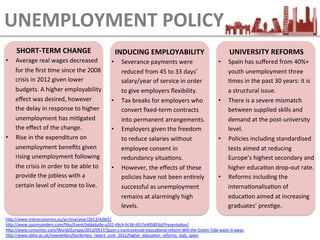 SHORT-­‐TERM	
  CHANGE	
  
•  Average	
  real	
  wages	
  decreased	
  
for	
  the	
  ﬁrst	
  Eme	
  since	
  the	
  2008	
  
crisis	
  in	
  2012	
  given	
  lower	
  
budgets.	
  A	
  higher	
  employability	
  
eﬀect	
  was	
  desired,	
  however	
  
the	
  delay	
  in	
  response	
  to	
  higher	
  
unemployment	
  has	
  miEgated	
  
the	
  eﬀect	
  of	
  the	
  change.	
  
•  Rise	
  in	
  the	
  expenditure	
  on	
  
unemployment	
  beneﬁts	
  given	
  
rising	
  unemployment	
  following	
  
the	
  crisis	
  in	
  order	
  to	
  be	
  able	
  to	
  
provide	
  the	
  jobless	
  with	
  a	
  
certain	
  level	
  of	
  income	
  to	
  live.	
  
UNEMPLOYMENT	
  POLICY
UNIVERSITY	
  REFORMS	
  
•  Spain	
  has	
  suﬀered	
  from	
  40%+	
  
youth	
  unemployment	
  three	
  
Emes	
  in	
  the	
  past	
  30	
  years:	
  it	
  is	
  
a	
  structural	
  issue.	
  
•  There	
  is	
  a	
  severe	
  mismatch	
  
between	
  supplied	
  skills	
  and	
  
demand	
  at	
  the	
  post-­‐university	
  
level.	
  
•  Policies	
  including	
  standardised	
  
tests	
  aimed	
  at	
  reducing	
  
Europe’s	
  highest	
  secondary	
  and	
  
higher	
  educaEon	
  drop-­‐out	
  rate.	
  
•  Reforms	
  including	
  the	
  
internaEonalisaEon	
  of	
  
educaEon	
  aimed	
  at	
  increasing	
  
graduates’	
  presEge.	
  
INDUCING	
  EMPLOYABILITY	
  
•  Severance	
  payments	
  were	
  
reduced	
  from	
  45	
  to	
  33	
  days’	
  
salary/year	
  of	
  service	
  in	
  order	
  
to	
  give	
  employers	
  ﬂexibility.	
  
•  Tax	
  breaks	
  for	
  employers	
  who	
  
convert	
  ﬁxed-­‐term	
  contracts	
  
into	
  permanent	
  arrangements.	
  
•  Employers	
  given	
  the	
  freedom	
  
to	
  reduce	
  salaries	
  without	
  
employee	
  consent	
  in	
  
redundancy	
  situaEons.	
  
•  However,	
  the	
  eﬀects	
  of	
  these	
  
policies	
  have	
  not	
  been	
  enErely	
  
successful	
  as	
  unemployment	
  
remains	
  at	
  alarmingly	
  high	
  
levels.	
  
hLp://www.intereconomics.eu/archive/year/2013/4/865/	
  	
  	
  
hLp://www.squiresanders.com/ﬁles/Event/bddeba0e-­‐a202-­‐49c4-­‐9c58-­‐d557e905893d/PresentaEon/	
  
hLp://www.csmonitor.com/World/Europe/2013/0517/Spain-­‐s-­‐controversial-­‐educaEonal-­‐reform-­‐Will-­‐the-­‐Green-­‐Tide-­‐wash-­‐it-­‐away	
  	
  
hLp://www.obhe.ac.uk/newsleLers/borderless_report_june_2012/higher_educaEon_reforms_italy_spain	
  	
  
 