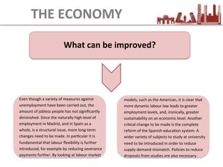 What	
  can	
  be	
  improved?	
  
THE	
  ECONOMY
Even	
  though	
  a	
  variety	
  of	
  measures	
  against	
  
unemployment	
  have	
  been	
  carried	
  out,	
  the	
  
amount	
  of	
  jobless	
  people	
  has	
  not	
  signiﬁcantly	
  
diminished.	
  Since	
  the	
  naturally	
  high	
  level	
  of	
  
employment	
  in	
  Madrid,	
  and	
  in	
  Spain	
  as	
  a	
  
whole,	
  is	
  a	
  structural	
  issue,	
  more	
  long-­‐term	
  
changes	
  need	
  to	
  be	
  made.	
  In	
  parEcular	
  it	
  is	
  
fundamental	
  that	
  labour	
  ﬂexibility	
  is	
  further	
  
introduced,	
  for	
  example	
  by	
  reducing	
  severance	
  
payments	
  further.	
  By	
  looking	
  at	
  labour	
  market	
  	
  
models,	
  such	
  as	
  the	
  American,	
  it	
  is	
  clear	
  that	
  
more	
  dynamic	
  labour	
  law	
  leads	
  to	
  greater	
  
employment	
  levels,	
  and,	
  ironically,	
  greater	
  
sustainability	
  on	
  an	
  economic	
  level.	
  Another	
  
criEcal	
  change	
  to	
  be	
  made	
  is	
  the	
  complete	
  
reform	
  of	
  the	
  Spanish	
  educaEon	
  system.	
  A	
  
wider	
  variety	
  of	
  subjects	
  to	
  study	
  at	
  university	
  
need	
  to	
  be	
  introduced	
  in	
  order	
  to	
  reduce	
  
supply-­‐demand	
  mismatch.	
  Policies	
  to	
  reduce	
  
dropouts	
  from	
  studies	
  are	
  also	
  necessary.	
  
 