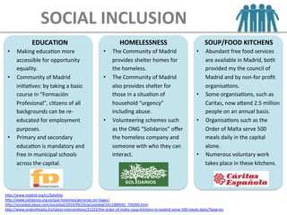 EDUCATION	
  
•  Making	
  educaEon	
  more	
  
accessible	
  for	
  opportunity	
  
equality.	
  
•  Community	
  of	
  Madrid	
  
iniEaEves:	
  by	
  taking	
  a	
  basic	
  
course	
  in	
  “Formación	
  
Profesional”,	
  ciEzens	
  of	
  all	
  
backgrounds	
  can	
  be	
  re-­‐
educated	
  for	
  employment	
  
purposes.	
  
•  Primary	
  and	
  secondary	
  
educaEon	
  is	
  mandatory	
  and	
  
free	
  in	
  municipal	
  schools	
  
across	
  the	
  capital.	
  
HOMELESSNESS	
  
•  The	
  Community	
  of	
  Madrid	
  
provides	
  shelter	
  homes	
  for	
  
the	
  homeless.	
  
•  The	
  Community	
  of	
  Madrid	
  
also	
  provides	
  shelter	
  for	
  
those	
  in	
  a	
  situaEon	
  of	
  
household	
  “urgency”	
  
including	
  abuse.	
  
•  Volunteering	
  schemes	
  such	
  
as	
  the	
  ONG	
  “Solidarios”	
  oﬀer	
  
the	
  homeless	
  company	
  and	
  
someone	
  with	
  who	
  they	
  can	
  
interact.	
  
SOUP/FOOD	
  KITCHENS	
  
•  Abundant	
  free	
  food	
  services	
  
are	
  available	
  in	
  Madrid,	
  both	
  
provided	
  my	
  the	
  council	
  of	
  
Madrid	
  and	
  by	
  non-­‐for	
  proﬁt	
  
organisaEons.	
  
•  Some	
  organisaEons,	
  such	
  as	
  
Caritas,	
  now	
  aLend	
  2.5	
  million	
  
people	
  on	
  an	
  annual	
  basis.	
  
•  OrganisaEons	
  such	
  as	
  the	
  
Order	
  of	
  Malta	
  serve	
  500	
  
meals	
  daily	
  in	
  the	
  capital	
  
alone.	
  
•  Numerous	
  voluntary	
  work	
  
takes	
  place	
  in	
  these	
  kitchens.	
  
hLp://www.madrid.org/cs/Satellite	
  
hLp://www.solidarios.org.es/que-­‐hacemos/personas-­‐sin-­‐hogar/	
  
hLp://sociedad.elpais.com/sociedad/2014/09/29/actualidad/1411989045_795090.html	
  	
  
hLp://www.orderofmalta.int/latest-­‐intervenEons/21323/the-­‐order-­‐of-­‐malta-­‐soup-­‐kitchens-­‐in-­‐madrid-­‐serve-­‐500-­‐meals-­‐daily/?lang=en	
  	
  
SOCIAL	
  INCLUSION
 