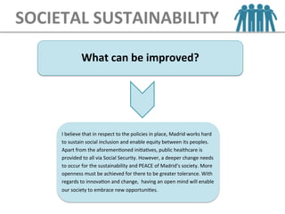 SOCIETAL	
  SUSTAINABILITY
What	
  can	
  be	
  improved?	
  
I	
  believe	
  that	
  in	
  respect	
  to	
  the	
  policies	
  in	
  place,	
  Madrid	
  works	
  hard	
  
to	
  sustain	
  social	
  inclusion	
  and	
  enable	
  equity	
  between	
  its	
  peoples.	
  
Apart	
  from	
  the	
  aforemenEoned	
  iniEaEves,	
  public	
  healthcare	
  is	
  
provided	
  to	
  all	
  via	
  Social	
  Security.	
  However,	
  a	
  deeper	
  change	
  needs	
  
to	
  occur	
  for	
  the	
  sustainability	
  and	
  PEACE	
  of	
  Madrid’s	
  society.	
  More	
  
openness	
  must	
  be	
  achieved	
  for	
  there	
  to	
  be	
  greater	
  tolerance.	
  With	
  
regards	
  to	
  innovaEon	
  and	
  change,	
  	
  having	
  an	
  open	
  mind	
  will	
  enable	
  
our	
  society	
  to	
  embrace	
  new	
  opportuniEes.	
  
 