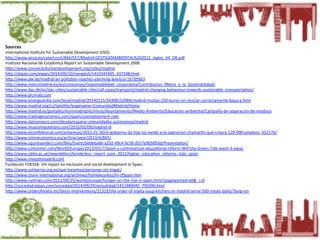 Sources	
  
InternaEonal	
  InsEtute	
  for	
  Sustainable	
  Development	
  (IISD).	
  
hLp://www.aena.es/csee/ccurl/844/557/Madrid-­‐GEST%20AMBIENTAL%202012_ingles_V4_OK.pdf	
  	
  
InsEtuto	
  Nacional	
  de	
  EstadísEca	
  Report	
  on	
  Sustainable	
  Development	
  2008.	
  
hLp://www.connectedurbandevelopment.org/ciEes/madrid	
  	
  
hLp://elpais.com/elpais/2014/09/10/inenglish/1410347495_437248.html	
  	
  
hLp://www.dw.de/madrid-­‐air-­‐polluEon-­‐reaches-­‐alarming-­‐levels/a-­‐16739363	
  
hLp://www.metromadrid.es/es/conocenos/responsabilidad_corporaEva/Contribucion_Metro_a_la_Sostenibilidad/	
  
hLp://www.dac.dk/en/dac-­‐ciEes/sustainable-­‐ciEes/all-­‐cases/transport/madrid-­‐changing-­‐behaviour-­‐towards-­‐sustainable	
  -­‐transportaEon/	
  	
  
hLp://www.bicimad.com	
  	
  
hLp://www.lavanguardia.com/local/madrid/20140115/54398152084/madrid-­‐multas-­‐250-­‐euros-­‐no-­‐reciclar-­‐correctamente-­‐basura.html	
  	
  
hLp://www.madrid.org/cs/Satellite?pagename=ComunidadMadrid/Home	
  	
  
hLp://www.madrid.es/portales/munimadrid/es/Inicio/Ayuntamiento/Medio-­‐Ambiente/Educacion-­‐ambiental/Campaña-­‐de-­‐separacion-­‐de-­‐residuos	
  
hLp://www.tradingeconomics.com/spain/unemployment-­‐rate	
  	
  
hLp://www.datosmacro.com/deuda/espana-­‐comunidades-­‐autonomas/madrid	
  	
  
hLp://www.muycomputerpro.com/2015/02/09/madrid-­‐id	
  	
  
hLp://www.elconﬁdencial.com/empresas/2015-­‐01-­‐30/el-­‐gobierno-­‐da-­‐hoy-­‐luz-­‐verde-­‐a-­‐la-­‐operacion-­‐chamarEn-­‐que-­‐creara-­‐120-­‐000-­‐empleos_652176/	
  
hLp://www.intereconomics.eu/archive/year/2013/4/865/	
  	
  	
  
hLp://www.squiresanders.com/ﬁles/Event/bddeba0e-­‐a202-­‐49c4-­‐9c58-­‐d557e905893d/PresentaEon/	
  
hLp://www.csmonitor.com/World/Europe/2013/0517/Spain-­‐s-­‐controversial-­‐educaEonal-­‐reform-­‐Will-­‐the-­‐Green-­‐Tide-­‐wash-­‐it-­‐away	
  	
  
hLp://www.obhe.ac.uk/newsleLers/borderless_report_june_2012/higher_educaEon_reforms_italy_spain	
  	
  
hLp://www.invesEnmadrid.com	
  	
  
Fundación	
  FOESSA:	
  VIII	
  report	
  on	
  exclusion	
  and	
  social	
  development	
  in	
  Spain.	
  
hLp://www.solidarios.org.es/que-­‐hacemos/personas-­‐sin-­‐hogar/	
  	
  
hLp://www.share-­‐internaEonal.org/archives/homelessness/hl-­‐cfSpain.htm	
  	
  
hLp://www.nyEmes.com/2012/09/25/world/europe/hunger-­‐on-­‐the-­‐rise-­‐in-­‐spain.html?pagewanted=all&_r=0	
  	
  
hLp://sociedad.elpais.com/sociedad/2014/09/29/actualidad/1411989045_795090.html	
  	
  
hLp://www.orderofmalta.int/latest-­‐intervenEons/21323/the-­‐order-­‐of-­‐malta-­‐soup-­‐kitchens-­‐in-­‐madrid-­‐serve-­‐500-­‐meals-­‐daily/?lang=en	
  	
  
	
  
	
  
	
  
	
  
	
  
	
  
	
  	
  
	
  
 