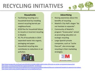 Households	
  
•  FacilitaEng	
  recycling	
  on	
  a	
  
household	
  level	
  by	
  installing	
  
several	
  recycling	
  barrels	
  per	
  
neighbourhood.	
  
•  €250	
  ﬁne	
  for	
  household	
  failure	
  
to	
  recycle	
  or	
  incorrect	
  recycling	
  
in	
  Madrid.	
  
•  91.7%	
  of	
  households	
  in	
  2014	
  
separated	
  waste	
  into	
  organic,	
  
packaging	
  and	
  paper.	
  
•  Household	
  recycling	
  also	
  
contributes	
  to	
  reducEons	
  in	
  air	
  
polluEon.	
  
AdverAsing	
  
•  Raising	
  awareness	
  about	
  the	
  
beneﬁts	
  of	
  recycling.	
  
•  Madrid’s	
  City	
  Hall’s	
  slogan	
  “do	
  
not	
  hesitate	
  to	
  separate”.	
  
•  Community	
  of	
  Madrid’s	
  
program	
  “Ecoescuelas”	
  aimed	
  
at	
  promoEng	
  educaEon	
  on	
  
ecologic	
  recycling.	
  
•  Large	
  Spanish	
  private	
  
companies,	
  such	
  as	
  “Leche	
  
Pascual”,	
  also	
  encourage	
  
recycling	
  in	
  their	
  markeEng	
  
strategies.	
  
RECYCLING	
  INITIATIVES
hLp://www.lavanguardia.com/local/madrid/20140115/54398152084/madrid-­‐multas-­‐250-­‐euros-­‐no-­‐reciclar-­‐correctamente-­‐basura.html	
  	
  
hLp://elpais.com/elpais/2014/09/10/inenglish/1410347495_437248.html	
  	
  
hLp://www.madrid.es/portales/munimadrid/es/Inicio/Ayuntamiento/Medio-­‐Ambiente/Educacion-­‐ambiental/Campaña-­‐de-­‐separacion-­‐de-­‐residuos-­‐	
  
hLp://www.madrid.org/cs/Satellite?pagename=ComunidadMadrid/Home	
  	
  
	
  
 