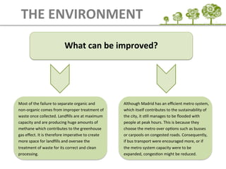 What	
  can	
  be	
  improved?	
  
THE	
  ENVIRONMENT
Most	
  of	
  the	
  failure	
  to	
  separate	
  organic	
  and	
  
non-­‐organic	
  comes	
  from	
  improper	
  treatment	
  of	
  
waste	
  once	
  collected.	
  Landﬁlls	
  are	
  at	
  maximum	
  
capacity	
  and	
  are	
  producing	
  huge	
  amounts	
  of	
  
methane	
  which	
  contributes	
  to	
  the	
  greenhouse	
  
gas	
  eﬀect.	
  It	
  is	
  therefore	
  imperaEve	
  to	
  create	
  
more	
  space	
  for	
  landﬁlls	
  and	
  oversee	
  the	
  
treatment	
  of	
  waste	
  for	
  its	
  correct	
  and	
  clean	
  
processing.	
  
Although	
  Madrid	
  has	
  an	
  eﬃcient	
  metro	
  system,	
  
which	
  itself	
  contributes	
  to	
  the	
  sustainability	
  of	
  
the	
  city,	
  it	
  sEll	
  manages	
  to	
  be	
  ﬂooded	
  with	
  
people	
  at	
  peak	
  hours.	
  This	
  is	
  because	
  they	
  
choose	
  the	
  metro	
  over	
  opEons	
  such	
  as	
  busses	
  
or	
  carpools	
  on	
  congested	
  roads.	
  Consequently,	
  
if	
  bus	
  transport	
  were	
  encouraged	
  more,	
  or	
  if	
  
the	
  metro	
  system	
  capacity	
  were	
  to	
  be	
  
expanded,	
  congesEon	
  might	
  be	
  reduced.	
  
 