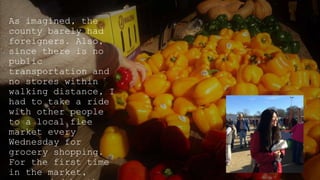 As imagined, the
county barely had
foreigners. Also,
since there is no
public
transportation and
no stores within
walking distance, I
had to take a ride
with other people
to a local flee
market every
Wednesday for
grocery shopping.
For the first time
in the market,
 