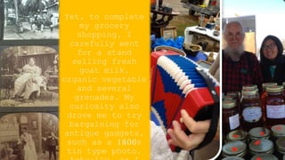 Yet, to complete
my grocery
shopping, I
carefully went
for a stand
selling fresh
goat milk,
organic vegetable
and several
grenades. My
curiosity also
drove me to try
bargaining for
antique gadgets,
such as a 1800s
tin type photo.
 