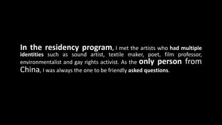In the residency program, I met the artists who had multiple
identities such as sound artist, textile maker, poet, film professor,
environmentalist and gay rights activist. As the only person from
China, I was always the one to be friendly asked questions.
 