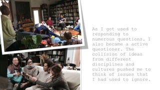 As I got used to
responding to
numerous questions, I
also became a active
questioner. The
collision of ideas
from different
disciplines and
cultures pushed me to
think of issues that
I had used to ignore.
 