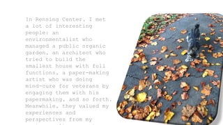 In Rensing Center, I met
a lot of interesting
people: an
environmentalist who
managed a public organic
garden, an architect who
tried to build the
smallest house with full
functions, a paper-making
artist who was doing
mind-cure for veterans by
engaging them with his
papermaking, and so forth.
Meanwhile, they valued my
experiences and
perspectives from my
 