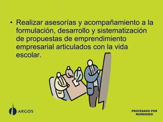 Realizar asesorías y acompañamiento a la formulación, desarrollo y sistematización de propuestas de emprendimiento empresarial articulados con la vida escolar. PROCESADO POR MUNDOZED 