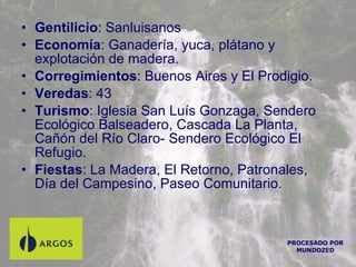 Gentilicio : Sanluisanos Economía : Ganadería, yuca, plátano y explotación de madera. Corregimientos : Buenos Aires y El Prodigio. Veredas : 43  Turismo : Iglesia San Luís Gonzaga, Sendero Ecológico Balseadero, Cascada La Planta, Cañón del Río Claro- Sendero Ecológico El Refugio. Fiestas : La Madera, El Retorno, Patronales, Día del Campesino, Paseo Comunitario. PROCESADO POR MUNDOZED 