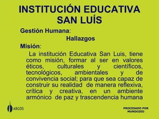 INSTITUCIÓN EDUCATIVA SAN LUÍS Gestión Humana :  Hallazgos  Misión :  La institución Educativa San Luis, tiene como misión, formar al ser en valores éticos, culturales y científicos, tecnológicos, ambientales y de convivencia social; para que sea capaz de construir su realidad  de manera reflexiva, crítica y creativa, en un ambiente armónico  de paz y trascendencia humana   PROCESADO POR MUNDOZED 