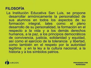 FILOSOFÍA   La Institución Educativa San Luis, se propone desarrollar armónicamente la personalidad de sus alumnos en todos los aspectos de su formación integral, tales como: el pleno desarrollo de su personalidad, la formación en el respecto a la vida y a los demás derechos humanos, a la paz, a los principios democráticos de convivencia, justicia, solidaridad y equidad, así como el ejercicio de la tolerancia  y libertad, como también en el respeto por la autoridad legítima  y en la ley a la cultura nacional, a la historia y a los símbolos patrios.    PROCESADO POR MUNDOZED 