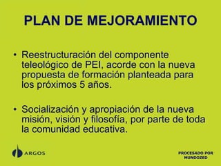 PLAN DE MEJORAMIENTO Reestructuración del componente teleológico de PEI, acorde con la nueva propuesta de formación planteada para los próximos 5 años. Socialización y apropiación de la nueva misión, visión y filosofía, por parte de toda la comunidad educativa. PROCESADO POR MUNDOZED 
