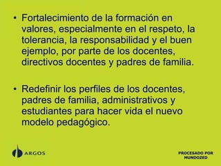 Fortalecimiento de la formación en valores, especialmente en el respeto, la tolerancia, la responsabilidad y el buen ejemplo, por parte de los docentes, directivos docentes y padres de familia. Redefinir los perfiles de los docentes, padres de familia, administrativos y estudiantes para hacer vida el nuevo modelo pedagógico. PROCESADO POR MUNDOZED 
