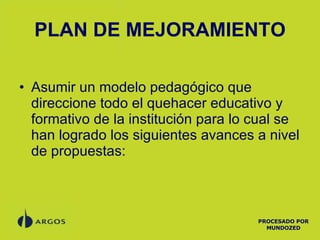 PLAN DE MEJORAMIENTO Asumir un modelo pedagógico que direccione todo el quehacer educativo y formativo de la institución para lo cual se han logrado los siguientes avances a nivel de propuestas: PROCESADO POR MUNDOZED 