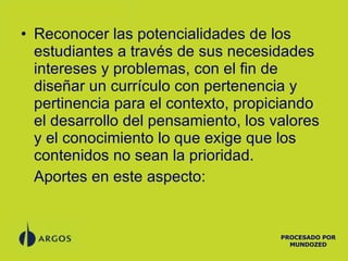 Reconocer las potencialidades de los estudiantes a través de sus necesidades intereses y problemas, con el fin de diseñar un currículo con pertenencia y pertinencia para el contexto, propiciando el desarrollo del pensamiento, los valores y el conocimiento lo que exige que los contenidos no sean la prioridad. Aportes en este aspecto: PROCESADO POR MUNDOZED 