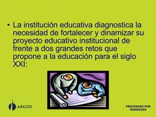La institución educativa diagnostica la necesidad de fortalecer y dinamizar su proyecto educativo institucional de frente a dos grandes retos que propone a la educación para el siglo XXI: PROCESADO POR MUNDOZED 