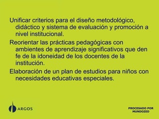 Unificar criterios para el diseño metodológico, didáctico y sistema de evaluación y promoción a nivel institucional. Reorientar las prácticas pedagógicas con ambientes de aprendizaje significativos que den fe de la idoneidad de los docentes de la institución. Elaboración de un plan de estudios para niños con necesidades educativas especiales. PROCESADO POR MUNDOZED 