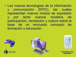 Las nuevas tecnologías de la información y comunicación (NTIC), las cuales representan nuevos modos de expresión y por tanto nuevos modelos de participación, recreación y cultura sobre la base de un renovado concepto de formación y educación. PROCESADO POR MUNDOZED 