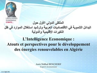 L’Intelligence Economique :
Atouts et perspectives pour le développement
des énergies renouvelables en Algérie
Amir Nidhal BENCHERIF
Expert économiste
 