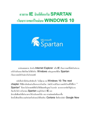 อวสาน IE ยินดีต้อนรับ SPARTAN
เว็บบราวเซอร์ใหม่บน WINDOWS 10
ลาก่อนตลอดกาล สาหรับ Internet Explorer หรือ IE เว็บบราวเซอร์ชื่อดังในตานาน
(หรือในด้านลบ) ที่ต่อไปจะไม่ได้เกิดใน Windows แต่จะถูกแทนที่ด้วย Spartan
เว็บบราวเซอร์ตัวใหม่จากไมโครซอฟท์
หลังเป็นข่าวลือกันมาสักพักแล้ว ในที่สุด ณ งาน Windows 10: The next
chapter ก็ได้มีการยินยันอย่างเป็นทางการเรียบร้อย ว่าต่อไป จะมีเว็บบราวเซอร์ตัวใหม่ที่ใช้ชื่อว่า ”
Spartan” ซึ่งทางไมโครซอฟท์ก็ยังไม่ได้เปิดเผยข้อมูลอะไรมากนัก จะจากการสาทิตให้ดูกันงาน
ก็จะเห็นได่ว่า หน้าตาของ Spartan จะดูไฮโซกว่า IE มาก
มีการเพิ่มฟีเจอร์เพื่ออานวยการใช้งานอินเตอร์เน็ต และ ความปลอดภัยเพิ่มมากขึ้น
อีกหนึ่งฟีเจอร์คือระบบตัวช่วยหรือตัวตอบโต้ด้วยเสียง Cortana ที่คล้ายๆกับตัว Google Now
 