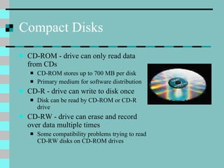 Compact Disks CD-ROM - drive can only read data from CDs CD-ROM stores up to 700 MB per disk Primary medium for software distribution CD-R - drive can write to disk once Disk can be read by CD-ROM or CD-R drive CD-RW - drive can erase and record over data multiple times Some compatibility problems trying to read CD-RW disks on CD-ROM drives 