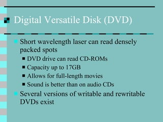 Digital Versatile Disk (DVD) Short wavelength laser can read densely packed spots DVD drive can read CD-ROMs Capacity up to 17GB Allows for full-length movies Sound is better than on audio CDs Several versions of writable and rewritable DVDs exist 