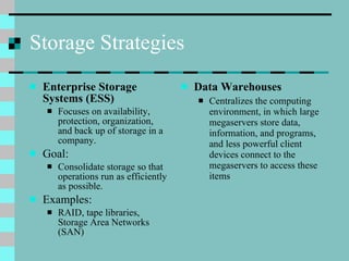 Storage Strategies Enterprise Storage Systems (ESS) Focuses on availability, protection, organization, and back up of storage in a company. Goal: Consolidate storage so that operations run as efficiently as possible. Examples: RAID, tape libraries, Storage Area Networks (SAN) Data Warehouses Centralizes the computing environment, in which large megaservers store data, information, and programs, and less powerful client devices connect to the megaservers to access these items 