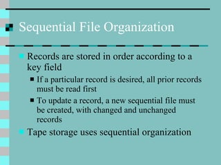 Sequential File Organization Records are stored in order according to a key field If a particular record is desired, all prior records must be read first To update a record, a new sequential file must be created, with changed and unchanged records Tape storage uses sequential organization 