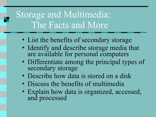 List the benefits of secondary storage Identify and describe storage media that are available for personal computers Differentiate among the principal types of secondary storage Describe how data is stored on a disk Discuss the benefits of multimedia Explain how data is organized, accessed, and processed Storage and Multimedia:  The Facts and More 