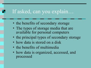 the benefits of secondary storage The types of storage media that are available for personal computers the principal types of secondary storage how data is stored on a disk the benefits of multimedia how data is organized, accessed, and processed If asked, can you explain… 