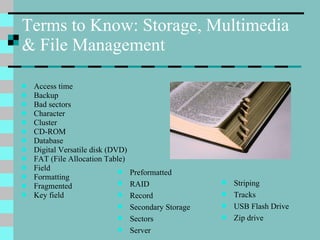 Terms to Know: Storage, Multimedia & File Management Access time Backup Bad sectors Character Cluster CD-ROM Database Digital Versatile disk (DVD) FAT (File Allocation Table) Field Formatting Fragmented Key field Preformatted RAID Record Secondary Storage Sectors Server Striping Tracks USB Flash Drive Zip drive 
