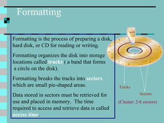 Formatting Formatting is the process of preparing a disk, hard disk, or CD for reading or writing. Formatting organizes the disk into storage locations called  tracks   ( a band that forms  a circle on the disk). Formatting breaks the tracks into  sectors  which are small pie-shaped areas. Data stored in sectors must be retrieved for use and placed in memory.  The time required to access and retrieve data is called  access time . Tracks Sectors (Cluster: 2-8 sectors) 