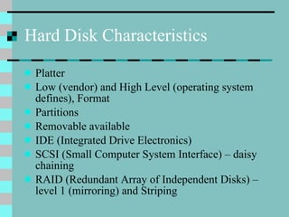 Hard Disk Characteristics Platter Low (vendor) and High Level (operating system defines), Format Partitions Removable available IDE (Integrated Drive Electronics) SCSI (Small Computer System Interface) – daisy chaining RAID (Redundant Array of Independent Disks) – level 1 (mirroring) and Striping 