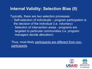 Internal Validity: Selection Bias (II)
Typically, there are two selection processes:
- Self-selection of individuals – program participation is
the decision of the individual (i.e. voluntary)
- Selection of intervention areas - programs are
targeted to particular communities (i.e. program
managers decide allocation)
Thus, most likely participants are different from non-
participants.
 