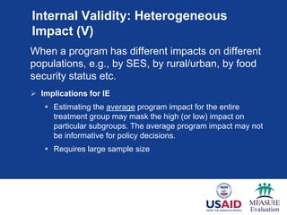 Internal Validity: Heterogeneous
Impact (V)
When a program has different impacts on different
populations, e.g., by SES, by rural/urban, by food
security status etc.
 Implications for IE
 Estimating the average program impact for the entire
treatment group may mask the high (or low) impact on
particular subgroups. The average program impact may not
be informative for policy decisions.
 Requires large sample size
 