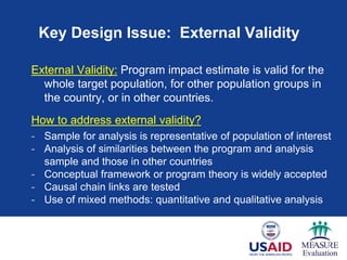 Key Design Issue: External Validity
External Validity: Program impact estimate is valid for the
whole target population, for other population groups in
the country, or in other countries.
How to address external validity?
- Sample for analysis is representative of population of interest
- Analysis of similarities between the program and analysis
sample and those in other countries
- Conceptual framework or program theory is widely accepted
- Causal chain links are tested
- Use of mixed methods: quantitative and qualitative analysis
 