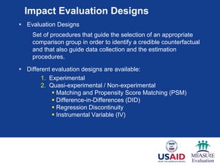 Impact Evaluation Designs
 Evaluation Designs
Set of procedures that guide the selection of an appropriate
comparison group in order to identify a credible counterfactual
and that also guide data collection and the estimation
procedures.
 Different evaluation designs are available:
1. Experimental
2. Quasi-experimental / Non-experimental
 Matching and Propensity Score Matching (PSM)
 Difference-in-Differences (DID)
 Regression Discontinuity
 Instrumental Variable (IV)
 