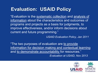Evaluation: USAID Policy
“Evaluation is the systematic collection and analysis of
information about the characteristics and outcomes of
programs and projects as a basis for judgments, to
improve effectiveness, and/or inform decisions about
current and future programming.”
USAID Evaluation Policy, Jan 2011
“The two purposes of evaluation are to provide
information for decision making and contextual learning
and to demonstrate accountability for resources.”
Evaluation at USAID, Nov 2013
 