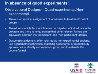 In absence of good experiments:
Observational Designs – Quasi-experimental/Non-
experimental
 There is no random assignment of individuals to treatment/control
groups
 Therefore, multiple factors influence participation of individuals in the
program and there is no guarantee that other relevant factors are
equivalent between the “participant” and “non-participant” groups
 Observational designs, often referred as non-experimental designs,
use econometric techniques, matching procedures, or discontinuity
approaches to identify a comparison group and to estimate the
counterfactual.
 