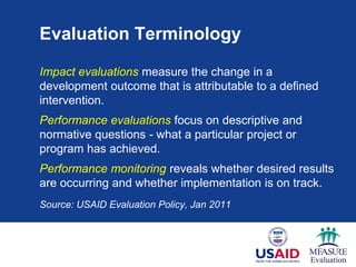 Evaluation Terminology
Impact evaluations measure the change in a
development outcome that is attributable to a defined
intervention.
Performance evaluations focus on descriptive and
normative questions - what a particular project or
program has achieved.
Performance monitoring reveals whether desired results
are occurring and whether implementation is on track.
Source: USAID Evaluation Policy, Jan 2011
 
